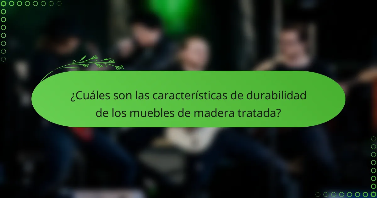 ¿Cuáles son las características de durabilidad de los muebles de madera tratada?